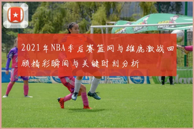 2021年NBA季后赛篮网与雄鹿激战回顾精彩瞬间与关键时刻分析