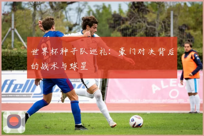 世界杯种子队巡礼：豪门对决背后的战术与球星