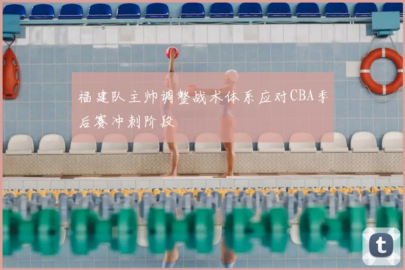 福建队主帅调整战术体系应对CBA季后赛冲刺阶段