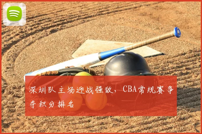 深圳队主场迎战强敌,CBA常规赛争夺积分排名