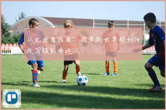 从比分看格局:俄罗斯世界杯如何改写强队命运
