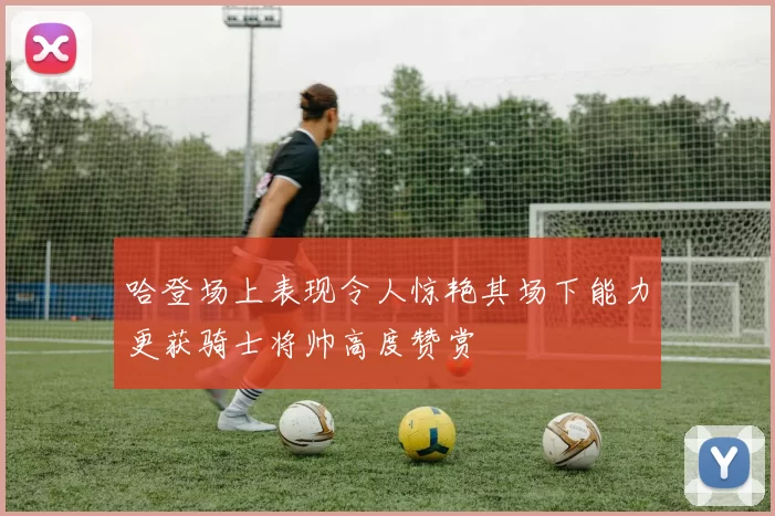 哈登场上表现令人惊艳其场下能力更获骑士将帅高度赞赏