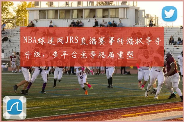 NBA球迷网JRS直播赛事转播权争夺升级，多平台竞争格局重塑
