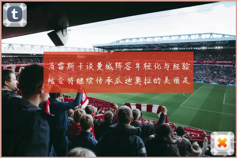 马雷斯卡谈曼城阵容年轻化与经验结合将继续传承瓜迪奥拉的美丽足球理念