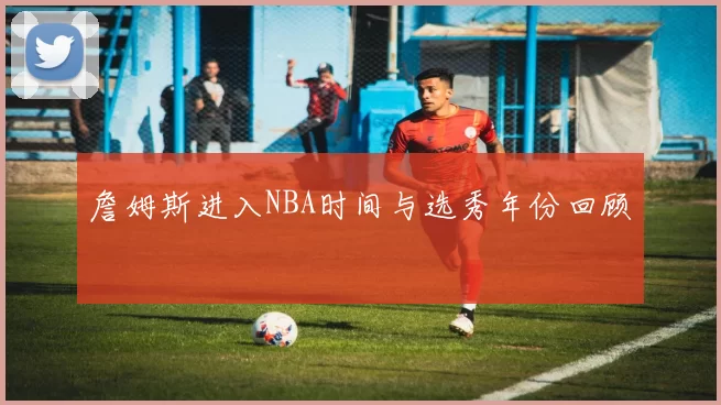 詹姆斯进入NBA时间与选秀年份回顾