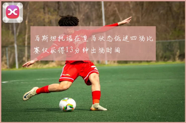 马斯坦托诺在皇马状态低迷四场比赛仅获得13分钟出场时间