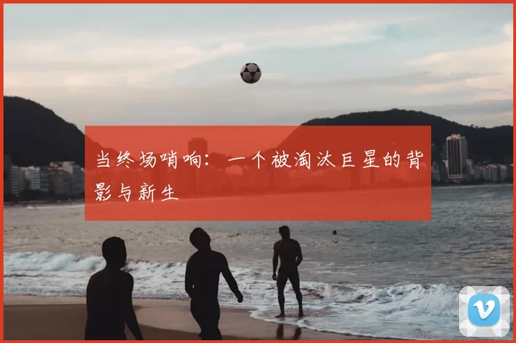 当终场哨响:一个被淘汰巨星的背影与新生