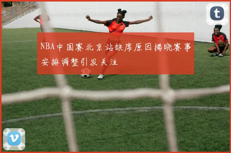 NBA中国赛北京站缺席原因揭晓赛事安排调整引发关注