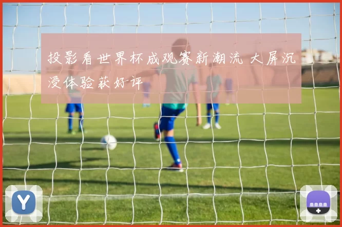 投影看世界杯成观赛新潮流 大屏沉浸体验获好评