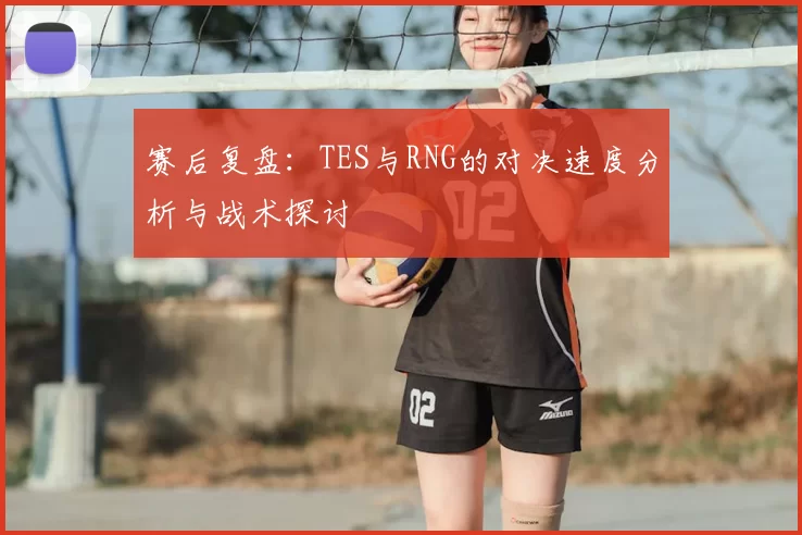 赛后复盘:TES与RNG的对决速度分析与战术探讨