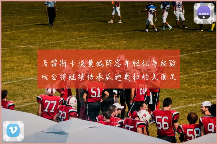 马雷斯卡谈曼城阵容年轻化与经验结合将继续传承瓜迪奥拉的美丽足球理念