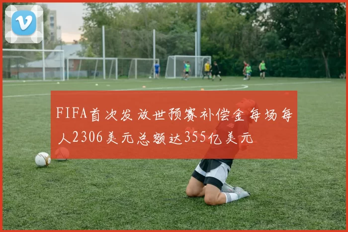 FIFA首次发放世预赛补偿金每场每人2306美元总额达355亿美元