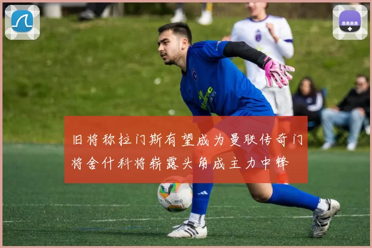 旧将称拉门斯有望成为曼联传奇门将舍什科将崭露头角成主力中锋