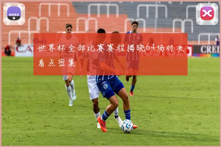 世界杯全部比赛赛程揭晓64场对决看点密集