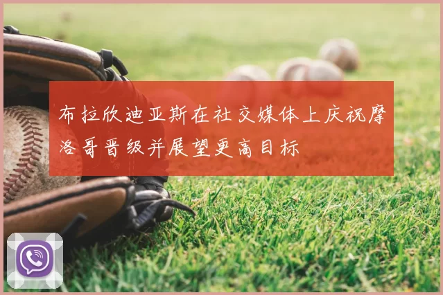 布拉欣迪亚斯在社交媒体上庆祝摩洛哥晋级并展望更高目标