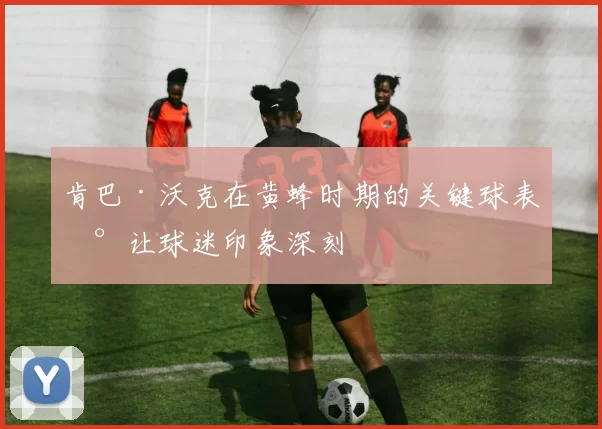 肯巴·沃克在黄蜂时期的关键球表现让球迷印象深刻