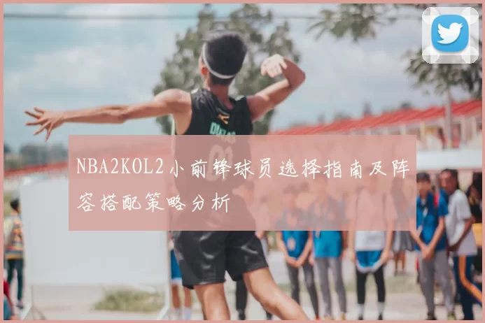 NBA2KOL2小前锋球员选择指南及阵容搭配策略分析