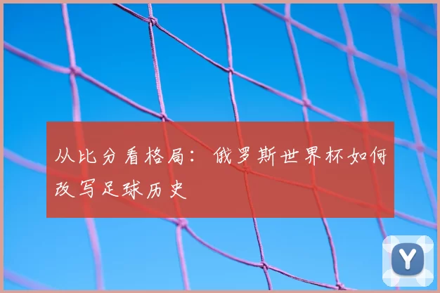 从比分看格局:俄罗斯世界杯如何改写足球历史