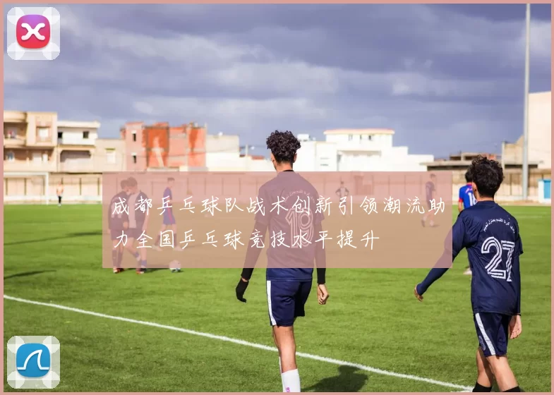 成都乒乓球队战术创新引领潮流助力全国乒乓球竞技水平提升