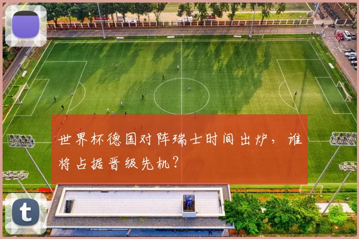 世界杯德国对阵瑞士时间出炉,谁将占据晋级先机?