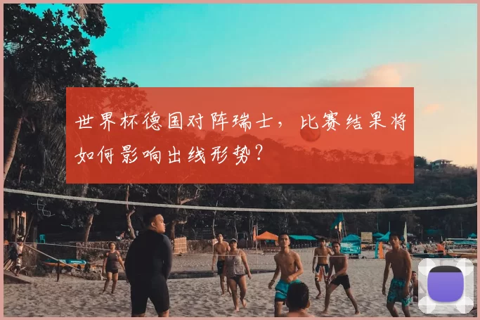 世界杯德国对阵瑞士,比赛结果将如何影响出线形势?
