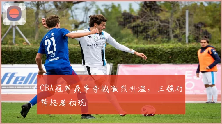 CBA冠军鼎争夺战激烈升温,三强对阵格局初现