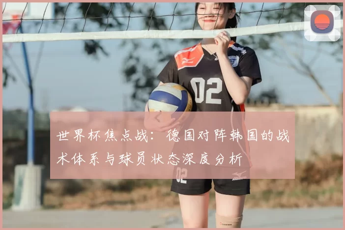 世界杯焦点战:德国对阵韩国的战术体系与球员状态深度分析