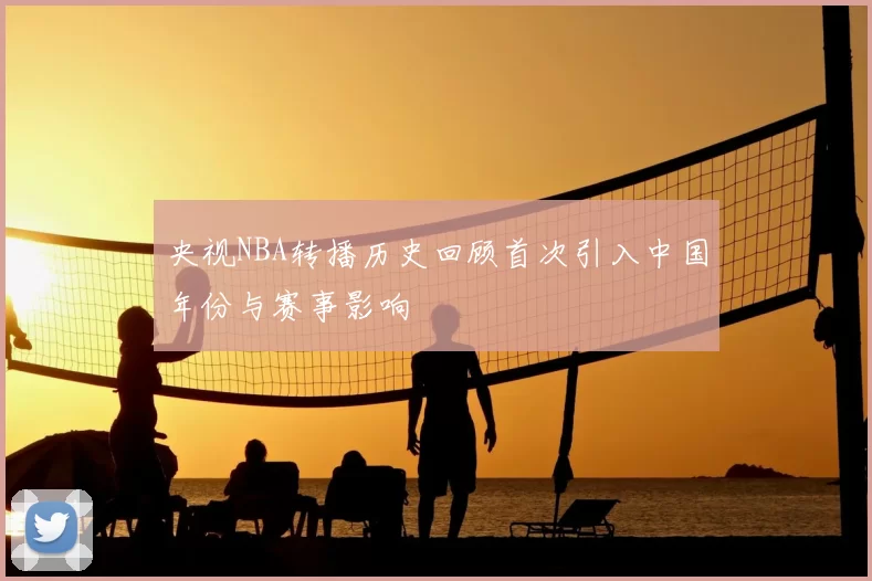 央视NBA转播历史回顾首次引入中国年份与赛事影响