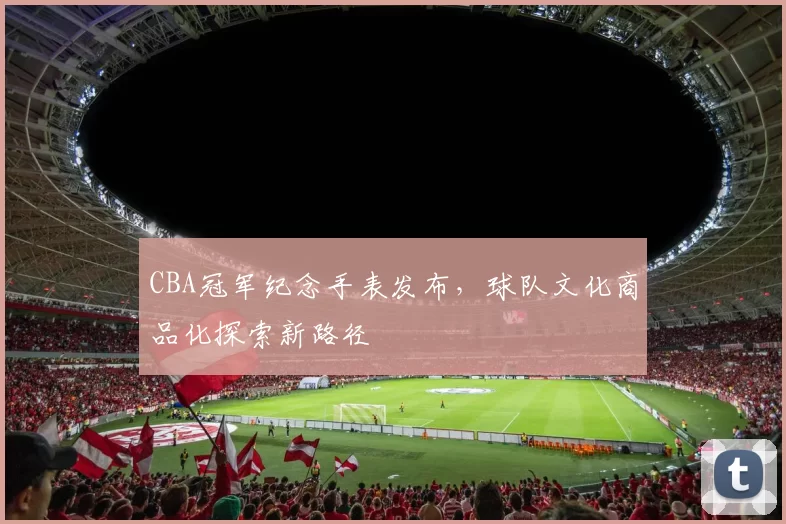 CBA冠军纪念手表发布,球队文化商品化探索新路径