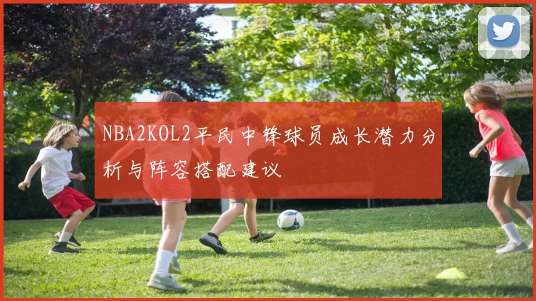 NBA2KOL2平民中锋球员成长潜力分析与阵容搭配建议