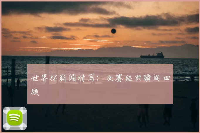 世界杯新闻特写：决赛经典瞬间回顾