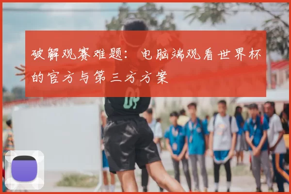 破解观赛难题：电脑端观看世界杯的官方与第三方方案
