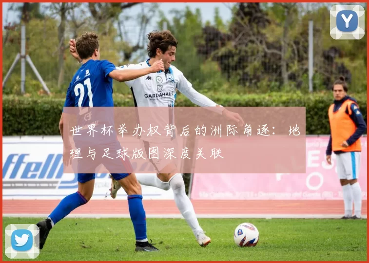 世界杯举办权背后的洲际角逐:地理与足球版图深度关联
