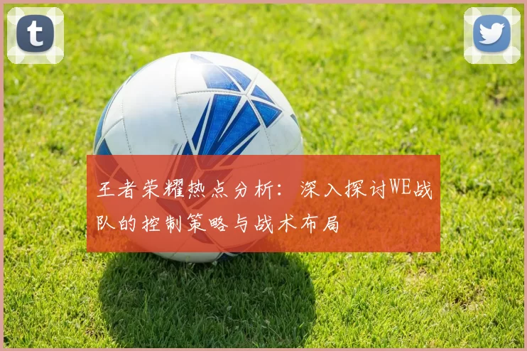 王者荣耀热点分析:深入探讨WE战队的控制策略与战术布局