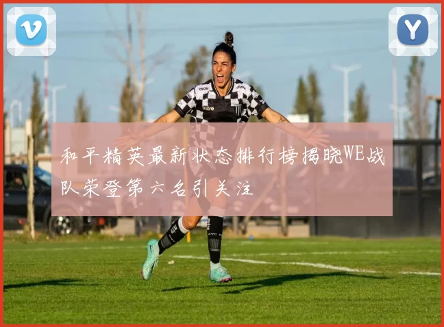 和平精英最新状态排行榜揭晓WE战队荣登第六名引关注