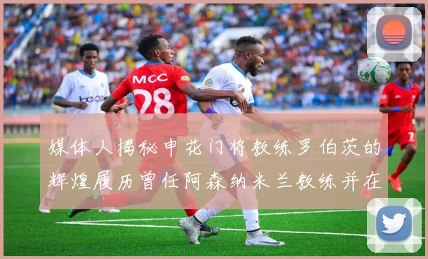 媒体人揭秘申花门将教练罗伯茨的辉煌履历曾任阿森纳米兰教练并在华夏执教