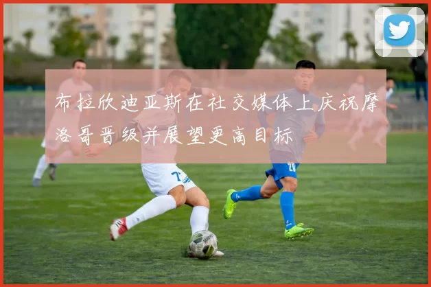 布拉欣迪亚斯在社交媒体上庆祝摩洛哥晋级并展望更高目标