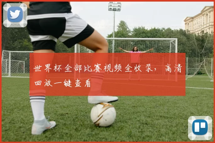 世界杯全部比赛视频全收录，高清回放一键查看