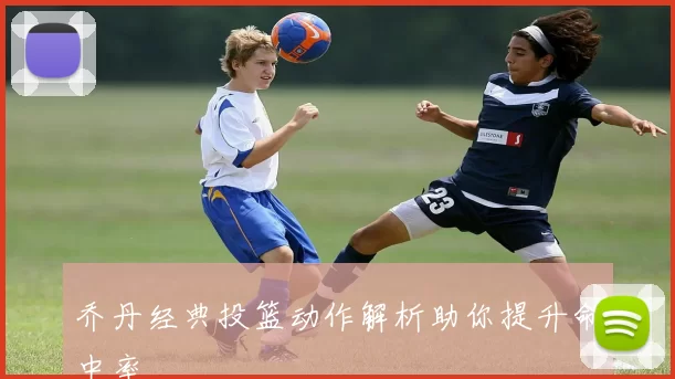 乔丹经典投篮动作解析助你提升命中率