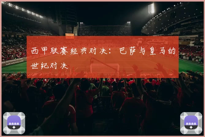 西甲联赛经典对决:巴萨与皇马的世纪对决