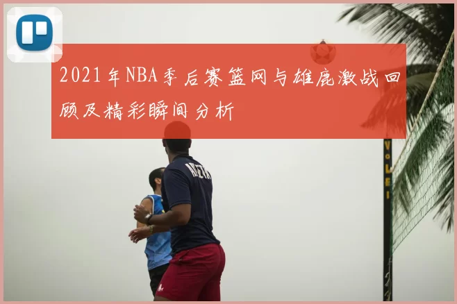 2021年NBA季后赛篮网与雄鹿激战回顾及精彩瞬间分析