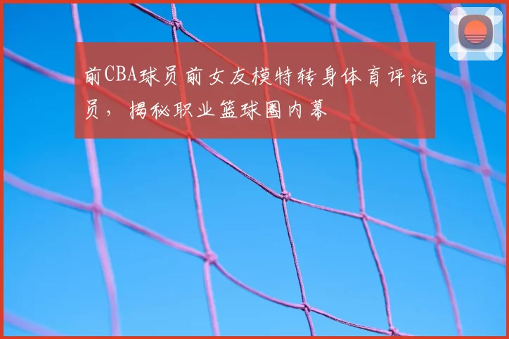 前CBA球员前女友模特转身体育评论员，揭秘职业篮球圈内幕