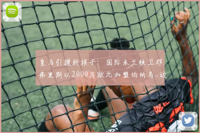 皇马引援新棋子:国际米兰铁卫邓弗里斯以2000万欧元加盟伯纳乌_边路_欧冠_国米