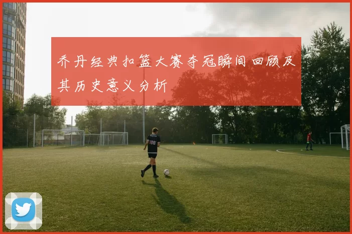 乔丹经典扣篮大赛夺冠瞬间回顾及其历史意义分析