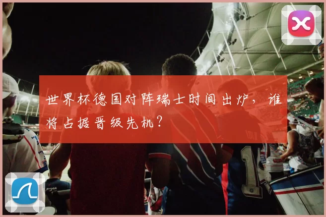 世界杯德国对阵瑞士时间出炉,谁将占据晋级先机?