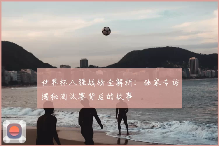 世界杯八强战绩全解析：独家专访揭秘淘汰赛背后的故事