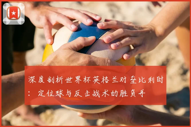 深度剖析世界杯英格兰对垒比利时:定位球与反击战术的胜负手