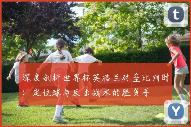 深度剖析世界杯英格兰对垒比利时:定位球与反击战术的胜负手