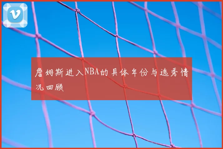 詹姆斯进入NBA的具体年份与选秀情况回顾