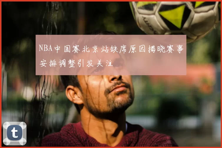 NBA中国赛北京站缺席原因揭晓赛事安排调整引发关注